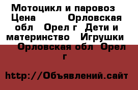 Мотоцикл и паровоз › Цена ­ 250 - Орловская обл., Орел г. Дети и материнство » Игрушки   . Орловская обл.,Орел г.